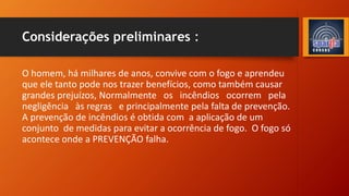 Considerações preliminares :
O homem, há milhares de anos, convive com o fogo e aprendeu
que ele tanto pode nos trazer benefícios, como também causar
grandes prejuízos, Normalmente os incêndios ocorrem pela
negligência às regras e principalmente pela falta de prevenção.
A prevenção de incêndios é obtida com a aplicação de um
conjunto de medidas para evitar a ocorrência de fogo. O fogo só
acontece onde a PREVENÇÃO falha.
 