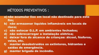 MÉTODOS PREVENTIVOS :
a) não acumular lixo em local não destinado para este
fim;
b) não armazenar líquidos inflamáveis em locais de
risco;
c) não estocar G.L.P. em ambientes fechados;
d) não sobrecarregar a instalação elétrica;
e) deixar fora do alcance de crianças: álcool, fósforos,
velas, etc.
f) manter desobstruídos os extintores, hidrantes e
saídas de emergência.
g) manter brigada de incêndio.
 