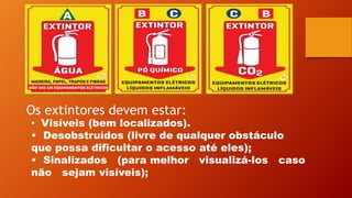 Os extintores devem estar:
• Visíveis (bem localizados).
• Desobstruídos (livre de qualquer obstáculo
que possa dificultar o acesso até eles);
• Sinalizados (para melhor visualizá-los caso
não sejam visíveis);
 