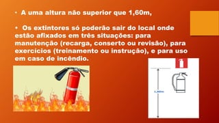 • A uma altura não superior que 1,60m,
• Os extintores só poderão sair do local onde
estão afixados em três situações: para
manutenção (recarga, conserto ou revisão), para
exercícios (treinamento ou instrução), e para uso
em caso de incêndio.
 
