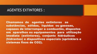 AGENTES EXTINTORES :
Chamamos de agentes extintores as
substâncias, sólidas, líquidas ou gasosas,
capazes de interromper a combustão, dispostos
em aparelhos ou equipamentos para utilização
imediata (extintores), conjunto hidráulicos
(hidrantes) e dispositivos especiais (sprinklers e
sistemas fixos de CO2).
 