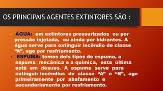 OS PRINCIPAIS AGENTES EXTINTORES SÃO :
• ÁGUA: em extintores pressurizados ou por
pressão injetada, ou ainda por hidrantes. A
água serve para extinguir incêndio de classe
“A”, age por resfriamento.
• ESPUMA: temos dois tipos de espuma, a
espuma mecânica e a química, esta última
está em desuso. A espuma serve para
extinguir incêndios de classe “A” e “B”, age
primeiramente por abafamento e
secundariamente por resfriamento.
 