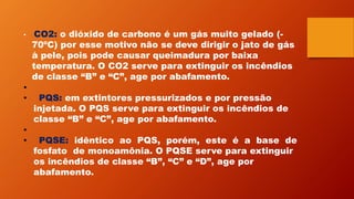 • CO2: o dióxido de carbono é um gás muito gelado (-
70ºC) por esse motivo não se deve dirigir o jato de gás
à pele, pois pode causar queimadura por baixa
temperatura. O CO2 serve para extinguir os incêndios
de classe “B” e “C”, age por abafamento.
•
• PQS: em extintores pressurizados e por pressão
injetada. O PQS serve para extinguir os incêndios de
classe “B” e “C”, age por abafamento.
•
• PQSE: idêntico ao PQS, porém, este é a base de
fosfato de monoamônia. O PQSE serve para extinguir
os incêndios de classe “B”, “C” e “D”, age por
abafamento.
 