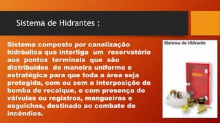 Sistema de Hidrantes :
Sistema composto por canalização
hidráulica que interliga um reservatório
aos pontos terminais que são
distribuídos de maneira uniforme e
estratégica para que toda a área seja
protegida, com ou sem a interposição de
bomba de recalque, e com presença de
válvulas ou registros, mangueiras e
esguichos, destinado ao combate de
incêndios.
 