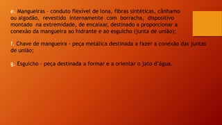 e. Mangueiras – conduto flexível de lona, fibras sintéticas, cânhamo
ou algodão, revestido internamente com borracha, dispositivo
montado na extremidade, de encaixar, destinado a proporcionar a
conexão da mangueira ao hidrante e ao esguicho (junta de união);
f. Chave de mangueira - peça metálica destinada a fazer a conexão das juntas
de união;
g. Esguicho – peça destinada a formar e a orientar o jato d’água.
 