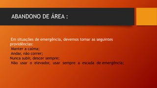 ABANDONO DE ÁREA :
Em situações de emergência, devemos tomar as seguintes
providências:
Manter a calma;
Andar, não correr;
Nunca subir, descer sempre;
Não usar o elevador, usar sempre a escada de emergência;
 