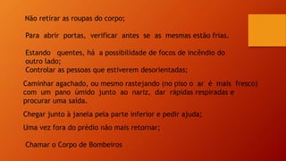 Não retirar as roupas do corpo;
Para abrir portas, verificar antes se as mesmas estão frias.
Estando quentes, há a possibilidade de focos de incêndio do
outro lado;
Controlar as pessoas que estiverem desorientadas;
Caminhar agachado, ou mesmo rastejando (no piso o ar é mais fresco)
com um pano úmido junto ao nariz, dar rápidas respiradas e
procurar uma saída.
Chegar junto à janela pela parte inferior e pedir ajuda;
Uma vez fora do prédio não mais retornar;
Chamar o Corpo de Bombeiros
 