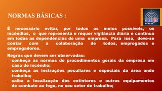 NORMAS BÁSICAS :
É necessário evitar, por todos os meios possíveis, os
incêndios, o que representa e requer vigilância diária e contínua
em todas as dependências de uma empresa. Para isso, deve-se
contar com a colaboração de todos, empregados e
empregadores.
Regras que devem ser observadas:
• conheça as normas de procedimentos gerais da empresa em
caso de incêndio;
• conheça as instruções peculiares e especiais da área onde
trabalha;
• saiba a localização dos extintores e outros equipamentos
de combate ao fogo, no seu setor de trabalho;
 