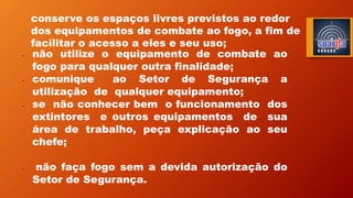 conserve os espaços livres previstos ao redor
dos equipamentos de combate ao fogo, a fim de
facilitar o acesso a eles e seu uso;
• não utilize o equipamento de combate ao
fogo para qualquer outra finalidade;
• comunique ao Setor de Segurança a
utilização de qualquer equipamento;
• se não conhecer bem o funcionamento dos
extintores e outros equipamentos de sua
área de trabalho, peça explicação ao seu
chefe;
• não faça fogo sem a devida autorização do
Setor de Segurança.
 