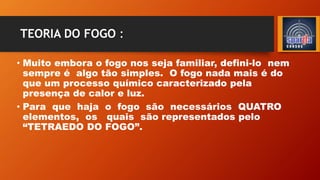 TEORIA DO FOGO :
• Muito embora o fogo nos seja familiar, defini-lo nem
sempre é algo tão simples. O fogo nada mais é do
que um processo químico caracterizado pela
presença de calor e luz.
• Para que haja o fogo são necessários QUATRO
elementos, os quais são representados pelo
“TETRAEDO DO FOGO”.
 
