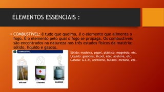 ELEMENTOS ESSENCIAIS :
• COMBUSTÍVEL: é tudo que queima, é o elemento que alimenta o
fogo. É o elemento pelo qual o fogo se propaga. Os combustíveis
são encontrados na natureza nos três estados físicos da matéria:
sólido, líquido e gasoso.
Sólido: madeira, papel, plástico, magnésio, etc.
Líquido: gasolina, álcool, éter, acetona, etc.
Gasoso: G.L.P., acetileno, butano, metano, etc.
 