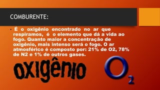 COMBURENTE:
• É o oxigênio encontrado no ar que
respiramos, é o elemento que dá a vida ao
fogo. Quanto maior a concentração de
oxigênio, mais intenso será o fogo. O ar
atmosférico é composto por: 21% de O2, 78%
de N2 e 1% de outros gases.
 