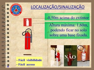 30
LOCALIZAÇÃO/SINALIZAÇÃO
Altura máxima: 1,60m,
podendo ficar no solo
sobre uma base fixada.
0,50m acima do extintor
- Fácil visibilidade
- Fácil acesso
NÃO
 