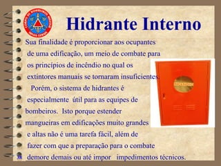Hidrante Interno
 Sua finalidade é proporcionar aos ocupantes
 de uma edificação, um meio de combate para
 os princípios de incêndio no qual os
 extintores manuais se tornaram insuficientes.
 Porém, o sistema de hidrantes é
 especialmente útil para as equipes de
 bombeiros. Isto porque estender
 mangueiras em edificações muito grandes
 e altas não é uma tarefa fácil, além de
 fazer com que a preparação para o combate
 demore demais ou até impor impedimentos técnicos.
38
 