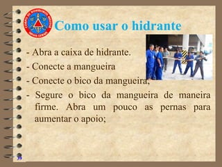 Como usar o hidrante
- Abra a caixa de hidrante.
- Conecte a mangueira
- Conecte o bico da mangueira;
- Segure o bico da mangueira de maneira
firme. Abra um pouco as pernas para
aumentar o apoio;
39
 