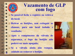 Vazamento de GLP
com fogo
❑ Se possível feche o registro ou retire-o
do local;
❑ Retirar os botijões, sem extinguir as
chamas, para um local isolado e
ventilado;
❑ Após o rompimento da válvula de
segurança, o fogo do botijão não
poderá ser mais apagado;
❑ Se a válvula ainda não rompeu,
cuidado ao remover o botijão.
45
 