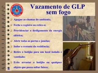 Vazamento de GLP
sem fogo
❑ Apague as chamas do ambiente;
❑ Feche o registro ou retire-o;
❑ Providenciar o desligamento da energia
elétrica;
❑ Abrir todas as portas e janelas;
❑ Isolar o restante da residência;
❑ Retire o botijão para um local isolado e
ventilado;
❑ Evite arrastar o botijão ou qualquer
objeto que possa soltar faísca;
46
 