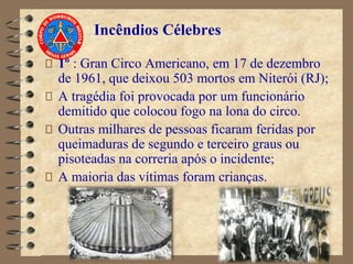 Incêndios Célebres
1º : Gran Circo Americano, em 17 de dezembro
de 1961, que deixou 503 mortos em Niterói (RJ);
A tragédia foi provocada por um funcionário
demitido que colocou fogo na lona do circo.
Outras milhares de pessoas ficaram feridas por
queimaduras de segundo e terceiro graus ou
pisoteadas na correria após o incidente;
A maioria das vítimas foram crianças.
 