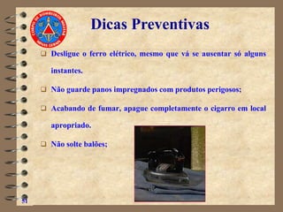 ❑ Desligue o ferro elétrico, mesmo que vá se ausentar só alguns
instantes.
❑ Não guarde panos impregnados com produtos perigosos;
❑ Acabando de fumar, apague completamente o cigarro em local
apropriado.
❑ Não solte balões;
51
Dicas Preventivas
 