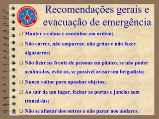 Recomendações gerais e
evacuação de emergência
❑ Manter a calma e caminhar em ordem;
❑ Não correr, não empurrar, não gritar e não fazer
algazarras;
❑ Não ficar na frente de pessoas em pânico, se não puder
acalma-las, evite-as, se possível avisar um brigadista;
❑ Nunca voltar para apanhar objetos;
❑ Ao sair de um lugar, fechar as portas e janelas sem
trancá-las;
❑ Não se afastar dos outros e não parar nos andares.
56
 