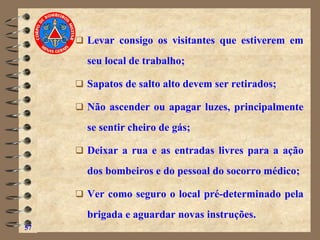 ❑ Levar consigo os visitantes que estiverem em
seu local de trabalho;
❑ Sapatos de salto alto devem ser retirados;
❑ Não ascender ou apagar luzes, principalmente
se sentir cheiro de gás;
❑ Deixar a rua e as entradas livres para a ação
dos bombeiros e do pessoal do socorro médico;
❑ Ver como seguro o local pré-determinado pela
brigada e aguardar novas instruções.
57
 