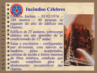 Incêndios Célebres
Edifício Joelma – 01/02/1974 –
189 mortos – 40 pessoas se
jogaram do alto do edifício em
chamas;
Edifício de 25 andares, sobrecarga
elétrica em um aparelho de ar
condicionado do 12º andar;
Salas e escritórios – configurados
por divisórias, com móveis de
madeira, pisos acarpetados,
cortinas de tecido e forros internos
de fibra sintética, condição que
muito contribuiu para o
alastramento incontrolável das
chamas
 