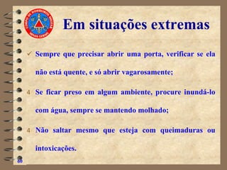 Em situações extremas
✓ Sempre que precisar abrir uma porta, verificar se ela
não está quente, e só abrir vagarosamente;
4 Se ficar preso em algum ambiente, procure inundá-lo
com água, sempre se mantendo molhado;
4 Não saltar mesmo que esteja com queimaduras ou
intoxicações.
60
 