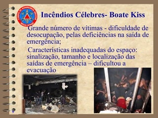 Grande número de vítimas - dificuldade de
desocupação, pelas deficiências na saída de
emergência;
Características inadequadas do espaço:
sinalização, tamanho e localização das
saídas de emergência – dificultou a
evacuação
9
Incêndios Célebres- Boate Kiss
 