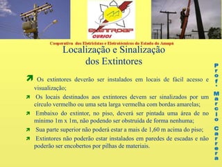 Localização e Sinalização
dos Extintores
 Os extintores deverão ser instalados em locais de fácil acesso e
visualização;
 Os locais destinados aos extintores devem ser sinalizados por um
círculo vermelho ou uma seta larga vermelha com bordas amarelas;
 Embaixo do extintor, no piso, deverá ser pintada uma área de no
mínimo 1m x 1m, não podendo ser obstruída de forma nenhuma;
 Sua parte superior não poderá estar a mais de 1,60 m acima do piso;
 Extintores não poderão estar instalados em paredes de escadas e não
poderão ser encobertos por pilhas de materiais.
 