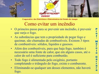 Como evitar um incêndio
• O primeiro passo para se prevenir um incêndio, é prevenir
que surja o fogo.
• As substâncias que tem a propriedade de pegar fogo e
queimar, são chamadas de combustíveis. Existem 3 tipos
de combustíveis: sólidos, líquidos e gasosos.
• Além dos combustíveis, para que haja fogo, também é
necessário uma fonte de calor, que em alguns casos, até o
calor do sol é suficiente para combustão.
• Todo fogo é alimentado pelo oxigênio, portanto
completando o triângulo do fogo, existe o comburente.
• Eliminando-se qualquer um desses elementos, não haverá
fogo.
 