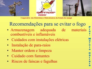 Recomendações para se evitar o fogo
• Armazenagem adequada de materiais
combustíveis e inflamáveis
• Cuidados com instalações elétricas
• Instalação de para-raios
• Manter ordem e limpeza
• Cuidado com fumantes
• Riscos de faíscas e fagulhas
 