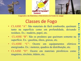 Classes de Fogo
• CLASSE “A”: São materiais de fácil combustão, queimam
tanto na superfície como em profundidade, deixando
resíduos. Ex.: madeira, papel, etc.
• CLASSE “B”: São os produtos que queimam somente na
superfície. Ex.: gasolina, óleos, graxas, etc.
• CLASSE “C”: Ocorre em equipamentos elétricos
energizados. Ex.: motores, quadros de distribuição, etc.
• CLASSE “D”: Ocorre em materiais pirofóricos como
magnésio, zircônio, titânio, etc.
 