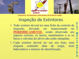 Inspeção de Extintores
• Todo extintor deverá ter uma ficha de controle de
inspeção, devendo ser inspecionado no
PERIODICAMENTE, sendo observado seu
aspecto externo, os lacres, manômetros e se os
bicos e válvulas de alívio não estão entupidas.
• Cada extintor deverá ter em seu bojo, uma
etiqueta contendo data de carga, teste
hidrostático e número de identificação.
 
