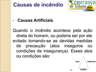 10
Causas de incêndio
- Causas Artificiais
Quando o incêndio acontece pela ação
direta do homem, ou poderia ser por ele
evitado tomando-se as devidas medidas
de precaução (atos inseguros ou
condições de insegurança). Esses atos
ou condições são:
 