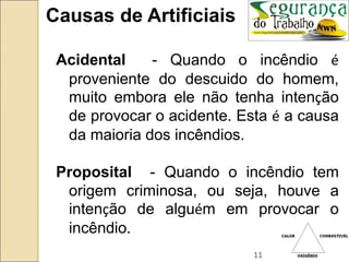 11
Causas de Artificiais
Acidental - Quando o incêndio é
proveniente do descuido do homem,
muito embora ele não tenha intenção
de provocar o acidente. Esta é a causa
da maioria dos incêndios.
Proposital - Quando o incêndio tem
origem criminosa, ou seja, houve a
intenção de alguém em provocar o
incêndio.
 