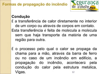 12
Formas de propagação do incêndio
Condução
É a transferência de calor diretamente no interior
de um corpo ou através de corpos em contato.
Esta transferência é feita de molécula a molécula
sem que haja transporte da matéria de uma
região para outra.
É o processo pelo qual o calor se propaga da
chama para a mão, através da barra de ferro
ou no caso de um incêndio em edifício, a
propagação do incêndio, acontecerá pela
condução do calor pela estrutura metálica,
Vigas.
 
