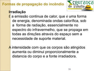 16
Formas de propagação do incêndio
Irradiação
É a emissão continua de calor, que é uma forma
de energia, denominada ondas calorífica, sob
a forma de radiação, essencialmente no
espectro do infravermelho, que se propaga em
todas as direções através do espaço sem a
necessidade de suporte material.
A intensidade com que os corpos são atingidos
aumenta ou diminui proporcionalmente a
distancia do corpo e a fonte irradiadora.
 