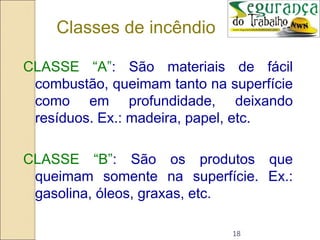 18
Classes de incêndio
CLASSE “A”: São materiais de fácil
combustão, queimam tanto na superfície
como em profundidade, deixando
resíduos. Ex.: madeira, papel, etc.
CLASSE “B”: São os produtos que
queimam somente na superfície. Ex.:
gasolina, óleos, graxas, etc.
 