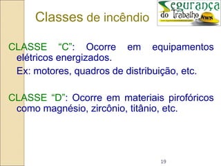 19
CLASSE “C”: Ocorre em equipamentos
elétricos energizados.
Ex: motores, quadros de distribuição, etc.
CLASSE “D”: Ocorre em materiais pirofóricos
como magnésio, zircônio, titânio, etc.
Classes de incêndio
 