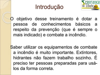 Introdução
O objetivo desse treinamento é dotar a
pessoa de conhecimentos básicos a
respeito da prevenção (que é sempre o
mais indicado) e combate a incêndio.
Saber utilizar os equipamentos de combate
a incêndio é muito importante. Extintores,
hidrantes não fazem trabalho sozinho. É
preciso ter pessoas preparadas para usá-
los da forma correta.
 