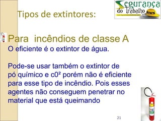 21
Tipos de extintores:
Para incêndios de classe A
O eficiente é o extintor de água.
Pode-se usar também o extintor de
pó químico e c0² porém não é eficiente
para esse tipo de incêndio. Pois esses
agentes não conseguem penetrar no
material que está queimando
 