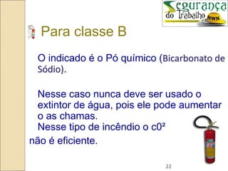 22
Para classe B
O indicado é o Pó químico (Bicarbonato de
Sódio).
Nesse caso nunca deve ser usado o
extintor de água, pois ele pode aumentar
o as chamas.
Nesse tipo de incêndio o c0²
não é eficiente.
 