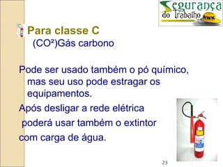 23
• Para classe C
(CO²)Gás carbono
Pode ser usado também o pó químico,
mas seu uso pode estragar os
equipamentos.
Após desligar a rede elétrica
poderá usar também o extintor
com carga de água.
 