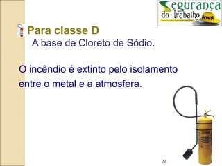 24
• Para classe D
A base de Cloreto de Sódio.
O incêndio é extinto pelo isolamento
entre o metal e a atmosfera.
 