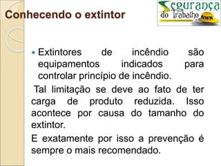 Conhecendo o extintor
 Extintores de incêndio são
equipamentos indicados para
controlar princípio de incêndio.
Tal limitação se deve ao fato de ter
carga de produto reduzida. Isso
acontece por causa do tamanho do
extintor.
E exatamente por isso a prevenção é
sempre o mais recomendado.
 