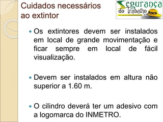 Cuidados necessários
ao extintor
 Os extintores devem ser instalados
em local de grande movimentação e
ficar sempre em local de fácil
visualização.
 Devem ser instalados em altura não
superior a 1.60 m.
 O cilindro deverá ter um adesivo com
a logomarca do INMETRO.
 