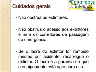 Cuidados gerais
 Não obstrua os extintores.
 Não obstrua o acesso aos extintores
e nem os corredores de passagem
de emergência.
 Se o lacre do extintor for rompido
mesmo por acidente, recarregue o
extintor. O lacre é a garantia de que
o equipamento está apto para uso.
 