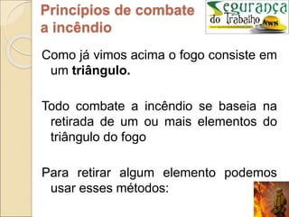 Como já vimos acima o fogo consiste em
um triângulo.
Todo combate a incêndio se baseia na
retirada de um ou mais elementos do
triângulo do fogo
Para retirar algum elemento podemos
usar esses métodos:
Princípios de combate
a incêndio
 