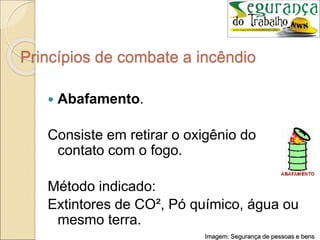 Princípios de combate a incêndio
 Abafamento.
Consiste em retirar o oxigênio do
contato com o fogo.
Método indicado:
Extintores de CO², Pó químico, água ou
mesmo terra.
Imagem: Segurança de pessoas e bens
 