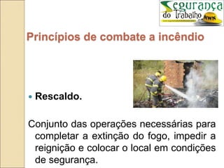  Rescaldo.
Conjunto das operações necessárias para
completar a extinção do fogo, impedir a
reignição e colocar o local em condições
de segurança.
Princípios de combate a incêndio
 